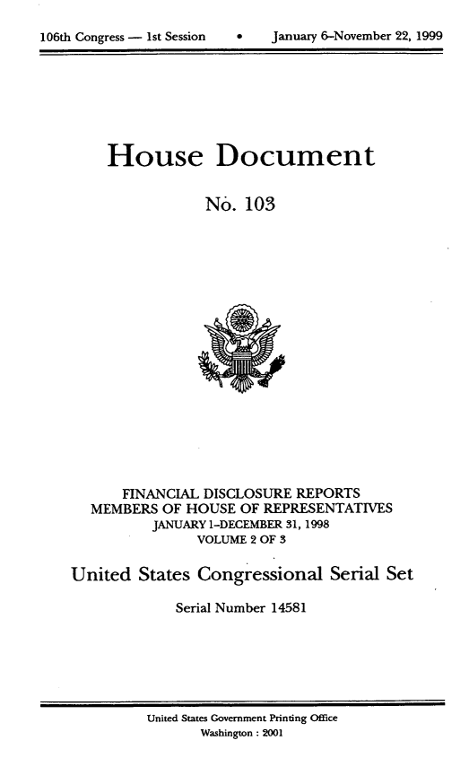 handle is hein.usccsset/usconset21883 and id is 1 raw text is: 


106th Congress - 1st Session        Januaty 6-November 22, 1999


     House Document


                 No.  103




















      FINANCIAL  DISCLOSURE REPORTS
  MEMBERS   OF HOUSE OF REPRESENTATIVES
          JANUARY 1-DECEMBER 31, 1998
                VOLUME 2 OF 3


United   States Congressional Serial Set

             Serial Number 14581


United States Government Printing Office
       Washington : 2001


106th Congress - Ist Session


0   January 6-November 22, 1999



