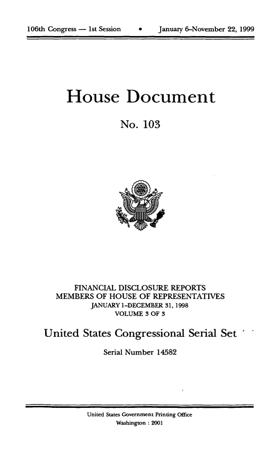 handle is hein.usccsset/usconset21884 and id is 1 raw text is: 



106th Congress - 1st Session        January 6-November 22, 1999


     House Document


                 No.  103




















       FINANCIAL DISCLOSURE  REPORTS
   MEMBERS  OF HOUSE  OF REPRESENTATIVES
           JANUARY 1-DECEMBER 31,1998
                VOLUME 3 OF 3

United   States Congressional Serial Set

             Serial Number 14582


United States Government Printing Office
       Washington : 2001


106th Congress - Ist Session


January 6-November 22, 1999


