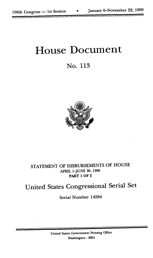 handle is hein.usccsset/usconset21885 and id is 1 raw text is: 

106th Congress - 1st Session        January 6-November 22, 1999


    House Document


                 No.  113






















  STATEMENT   OF DISBURSEMENTS  OF HOUSE
              APRIL 1-JUNE 30, 1999
                 PART 1 OF 2

United   States Congressional Serial Set

              Serial Number 14584


United States Government Printing Office
       Washington: 2001


0   January 6-Novernber 22, 1999


106th Congress - Ist Session


