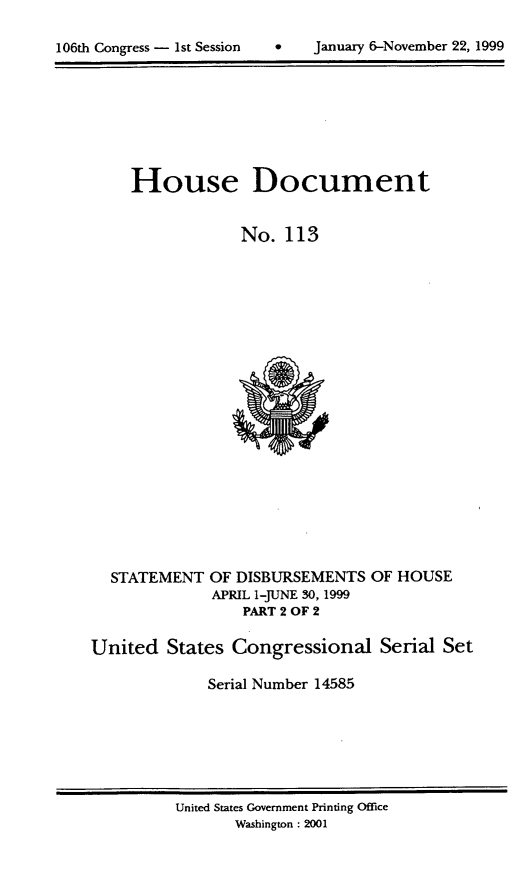 handle is hein.usccsset/usconset21886 and id is 1 raw text is: 


106th Congress - 1st Session         January 6-November 22, 1999


House Document


             No.  113


STATEMENT  OF DISBURSEMENTS
            APRIL 1-JUNE 30, 1999
               PART 2 OF 2


OF HOUSE


United   States Congressional Serial Set

             Serial Number 14585


United States Government Printing Office
       Washington : 2001


106th Congress - 1st Session


0   January 6-November 22, 1999


