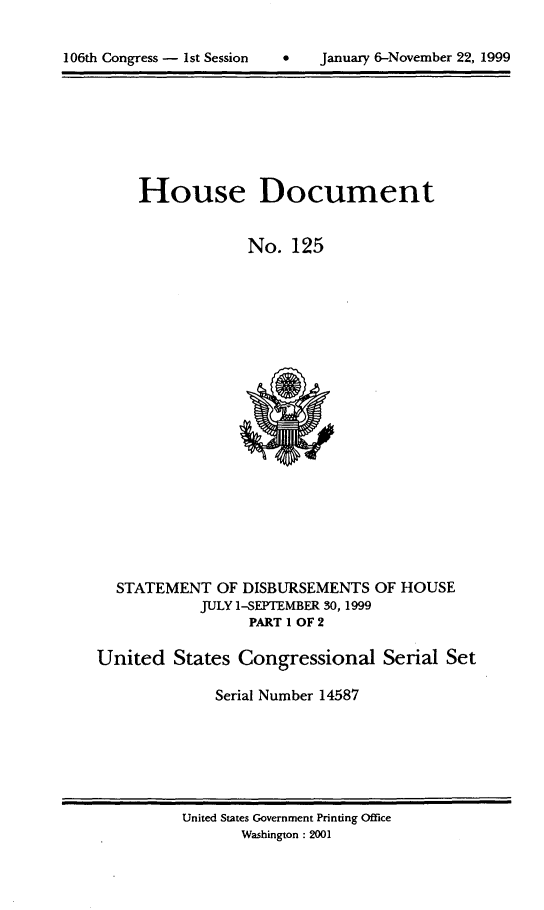 handle is hein.usccsset/usconset21887 and id is 1 raw text is: 



106th Congress -  1St Session        January 6-November 22, 1999


     House Document


                  No.  125























  STATEMENT   OF DISBURSEMENTS  OF HOUSE
            JULY 1-SEPTEMBER 30, 1999
                  PART 1 OF 2

United   States Congressional Serial Set

              Serial Number 14587


United States Government Printing Office
       Washington : 2001


106th Congress - Ist Session


0   January 6-Novernber 22, 1999


