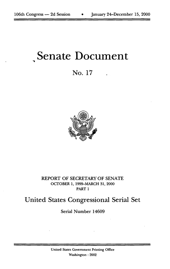 handle is hein.usccsset/usconset21889 and id is 1 raw text is: 


106th Congress - 2d Session    *    January 24-December 15, 2000


-I


Senate Document


              No.  17





















  REPORT  OF SECRETARY OF SENATE
     OCTOBER 1, 1999-MARCH 31, 2000
               PART 1


United   States  Congressional Serial Set

              Serial Number 14609


United States Government Printing Office
       Washington : 2002


106th Congress - 2d Session


0   January 24-December 15, 2000


