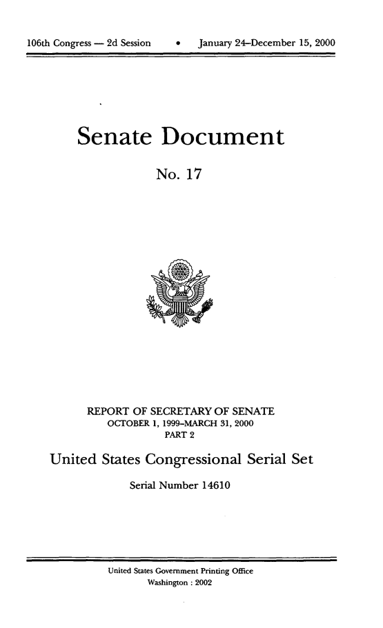 handle is hein.usccsset/usconset21890 and id is 1 raw text is: 



106th Congress - 2d Session        January 24-December 15, 2000


Senate Document


             No.   17


      REPORT  OF SECRETARY  OF SENATE
          OCTOBER 1, 1999-MARCH 31, 2000
                    PART 2

United   States Congressional Serial Set

              Serial Number 14610


United States Government Printing Office
       Washington : 2002


106th Congress - 2d Session


0   January 24-December 15, 2000


