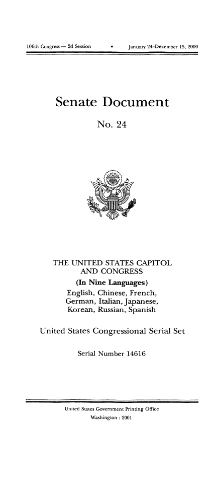 handle is hein.usccsset/usconset21893 and id is 1 raw text is: 





106th Congress - 2d Session January 24-Decemher 15, 2000


Senate Document


           No.   24


    THE  UNITED   STATES   CAPITOL
           AND   CONGRESS
           (In Nine Languages)
        English, Chinese, French,
        German, Italian, Japanese,
        Korean, Russian, Spanish


United  States Congressional  Serial Set


           Serial Number 14616


United States Government Printing Office
       Washington :2001


106th Congress - 2d Session


January 24-December 15, 2000


