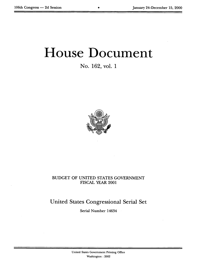 handle is hein.usccsset/usconset21895 and id is 1 raw text is: 

106th Congress - 2d Session        0             January 24-December 15, 2000


House Document

               No.  162, vol. 1


























   BUDGET  OF UNITED  STATES GOVERNMENT
               FISCAL YEAR 2001




  United   States Congressional  Serial Set

               Serial Number 14634


United States Government Printing Office
      Washington : 2002


106th Congress - 2d Session


January 24-December 15, 2000


0


