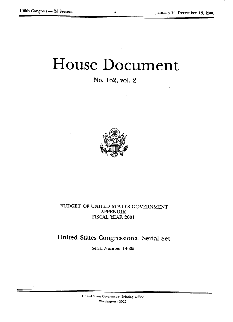 handle is hein.usccsset/usconset21896 and id is 1 raw text is: 
106th Congress - 2d Session


January 24-December 15, 2000


House Document

              No. 162, vol. 2
























   BUDGET OF UNITED STATES GOVERNMENT
                APPENDIX
             FISCAL YEAR 2001



  United States Congressional Serial Set

             Serial Number 14635


United States Government Printing Office
      Washington : 2002


*


