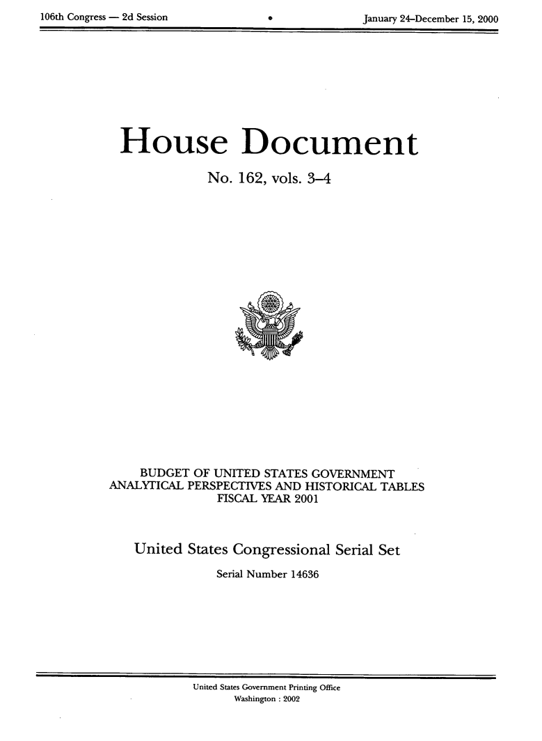 handle is hein.usccsset/usconset21897 and id is 1 raw text is: 
1 0 6 t   C o g r e s   -   d   S s s i n   J a u a r   2 4 D e c e b e r 1 5 , 2 0 0


House Document

            No. 162, vols. 3-4


    BUDGET OF UNITED STATES GOVERNMENT
ANALYTICAL PERSPECTIVES AND HISTORICAL TABLES
               FISCAL YEAR 2001



    United States Congressional Serial Set

               Serial Number 14636


United States Government Printing Office
      Washington : 2002


106th Congress - 2d Session


January 24-December 15, 2000


