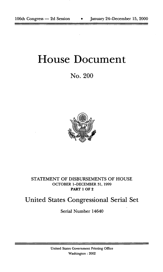 handle is hein.usccsset/usconset21898 and id is 1 raw text is: 



106th Congress - 2d Session         January 24-December 15, 2000


     House Document


                 No.  200






















  STATEMENT   OF DISBURSEMENTS  OF HOUSE
           OCTOBER 1-DECEMBER 31, 1999
                  PART 1 OF 2

United   States Congressional Serial Set

              Serial Number 14640


United States Government Printing Office
       Washington: 2002


106th Congress - 2d Session


0  January 24-December 15, 2000



