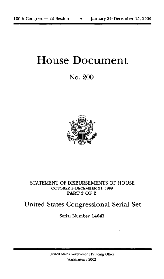 handle is hein.usccsset/usconset21899 and id is 1 raw text is: 


*  January 24-December 15, 2000


     House Document


                No.  200




















  STATEMENT  OF DISBURSEMENTS OF HOUSE
          OCTOBER 1-DECEMBER 31, 1999
               PART 2 OF 2

United  States Congressional   Serial Set

             Serial Number 14641


United States Government Printing Office
      Washington : 2002


106th Congress - 2d Session


