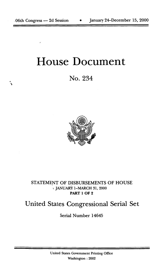 handle is hein.usccsset/usconset21900 and id is 1 raw text is: 



06th Congress - 2d Session       January 24-December 15, 2000


    House Document


                 No.  234




















  STATEMENT  OF DISBURSEMENTS   OF HOUSE
           SJANUARY 1-MARCH 31, 2000
                 PART 1 OF 2

United   States Congressional Serial Set

             Serial Number 14645


United States Government Printing Office
       Washington : 2002


January 24-December 15, 2000


-06th Congress - 2d Session


