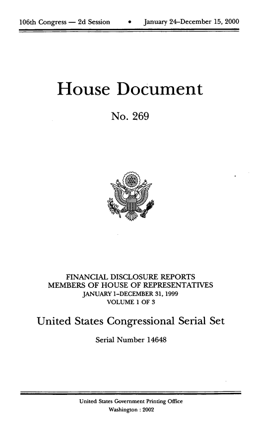 handle is hein.usccsset/usconset21903 and id is 1 raw text is: 


106th Congress - 2d Session         January 24-December 15, 2000


     House Document


                 No.  269




















       FINANCIAL DISCLOSURE  REPORTS
   MEMBERS  OF HOUSE  OF REPRESENTATIVES
          JANUARY 1-DECEMBER 31, 1999
                VOLUME 1 OF 3

United   States Congressional Serial Set

              Serial Number 14648


United States Government Printing Office
       Washington :2002


106th Congress - 2d Session


January 24-December 15, 2000


