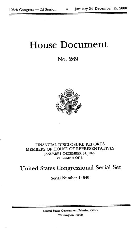 handle is hein.usccsset/usconset21904 and id is 1 raw text is: 

106th Congress - 2d Session        January 24-December 15, 2000


    House Document


                No.  269



















       FINANCIAL DISCLOSURE REPORTS
  MEMBERS  OF HOUSE  OF REPRESENTATIVES
          JANUARY 1-DECEMBER 31, 1999
                VOLUME 2 OF 3

United   States Congressional   Serial  Set

             Serial Number 14649


United States Government Printing Office
      Washington : 2002


0   January 24-December 15, 2000


106th Congress - 2d Session


