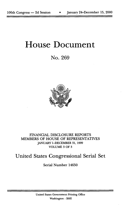 handle is hein.usccsset/usconset21905 and id is 1 raw text is: 


106th Congress - 2d Session         January 24-December 15, 2000


     House Document


                 No.  269




















       FINANCIAL DISCLOSURE  REPORTS
   MEMBERS  OF HOUSE  OF REPRESENTATIVES
           JANUARY 1-DECEMBER 31, 1999
                VOLUME 3 OF 3

United   States Congressional Serial Set

             Serial Number 14650


United States Government Printing Office
       Washington: 2002


106th Congress - 2d Session


January 24-December 15, 2000


