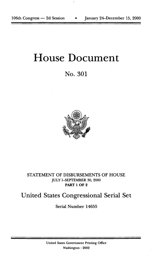 handle is hein.usccsset/usconset21908 and id is 1 raw text is: 



106th Congress - 2d Session        January 24-December 15, 2000


     House Document


                  No.  301





















  STATEMENT   OF DISBURSEMENTS  OF HOUSE
            JULY 1-SEPTrEMBER 30, 2000
                  PART 1 OF 2

United   States  Congressional   Serial  Set

              Serial Number 14655


United States Government Printing Office
       Washington: 2002


106th Congress - 2d Session


0   January 24-December 15, 2000


