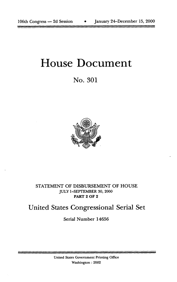 handle is hein.usccsset/usconset21909 and id is 1 raw text is: 




106th Congress - 2d Session        January 24-December 15, 2000


     House Document


                 No.  301





















   STATEMENT  OF DISBURSEMENT   OF HOUSE
           JULY 1-SEPTEMBER 30, 2000
                 PART 2 OF 2

United   States Congressional Serial Set

             Serial Number 14656


United States Government Printing Office
       Washington : 2002


January 24-December 15, 2000


106th Congress - 2d Session


