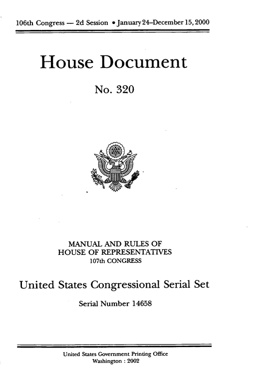 handle is hein.usccsset/usconset21910 and id is 1 raw text is: 

106th Congress - 2d Session * January 24-December 15, 2000




     House Document


                 No.  320


















            MANUAL AND  RULES OF
         HOUSE  OF REPRESENTATIVES
                107th CONGRESS


 United  States Congressional Serial   Set

              Serial Number 14658


United States Government Printing Office
      Washington : 2002


