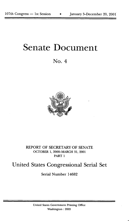 handle is hein.usccsset/usconset21911 and id is 1 raw text is: 



107th Congress - 1st Session          January 3-December 20, 2001


Senate Document


              No.  4


       REPORT OF SECRETARY  OF SENATE
          OCTOBER 1, 2000-MARCH 31, 2001
                    PART 1

United   States Congressional Serial Set

              Serial Number 14682


United States Government Printing Office
       Washington : 2003


107th Congress - Ist Session


January 3-December 20, 2001


