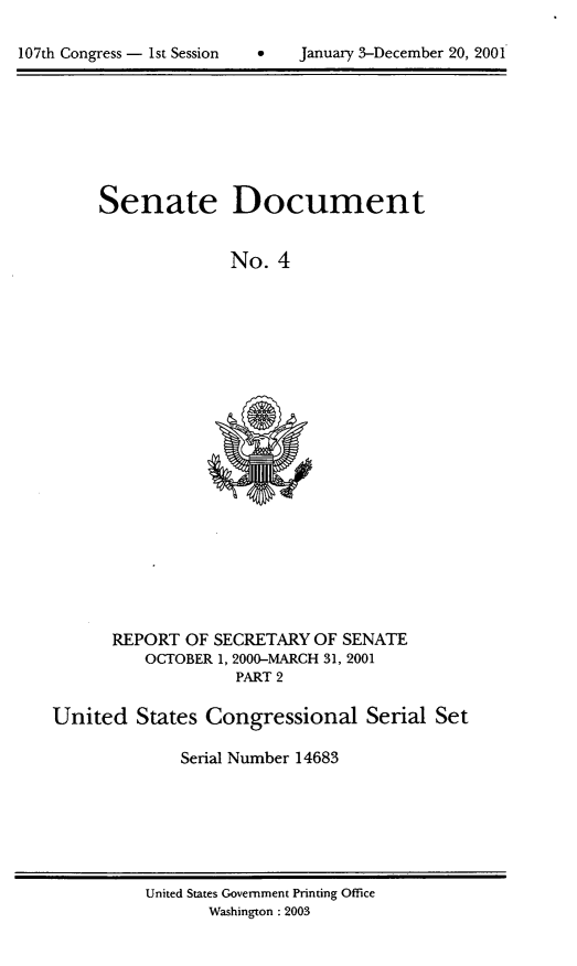 handle is hein.usccsset/usconset21912 and id is 1 raw text is: 


107th Congress - 1st Session        January 3-December 20, 2001


Senate


Document


No.  4


      REPORT  OF SECRETARY  OF SENATE
          OCTOBER 1, 2000-MARCH 31, 2001
                    PART 2

United   States  Congressional Serial Set

              Serial Number 14683


United States Govemment Printing Office
       Washington : 2003


January 3-December 20, 2001


107th Congress - lst Session


