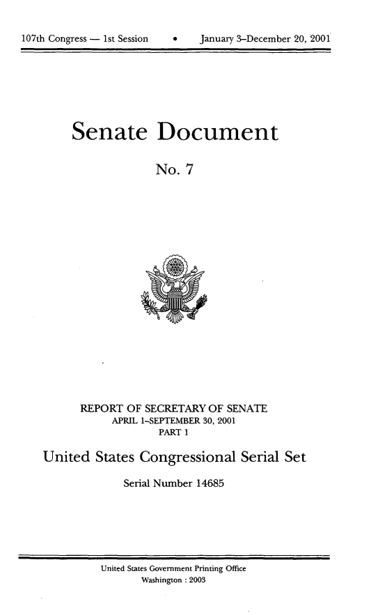 handle is hein.usccsset/usconset21913 and id is 1 raw text is: 

*   January 3-December 20, 2001


Senate Document


              No.  7


      REPORT  OF SECRETARY OF SENATE
           APRIL 1-SEPTEMBER 30, 2001
                   PART 1

United   States Congressional Serial Set

             Serial Number 14685


United States Government Printing Office
       Washington :2003


107th Congress - 1st Session


