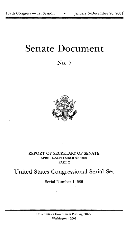 handle is hein.usccsset/usconset21914 and id is 1 raw text is: 


107th Congress- 1st Session          January 3-December 20, 2001


Senate Document


              No.  7


      REPORT  OF SECRETARY  OF SENATE
            APRIL 1-SEPTEMBER 30, 2001
                    PART 2

United   States  Congressional Serial Set

              Serial Number 14686


United States Government Printing Office
       Washington: 2003


107th Congress - I st Session


January 3-December 20, 2001


