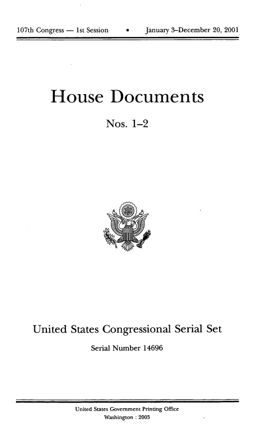 handle is hein.usccsset/usconset21915 and id is 1 raw text is: 



107th Congress - 1st Session   .     January 3-December 20, 2001


    House Documents


                 Nos.   1-2


























United   States  Congressional Serial Set

              Serial Number 14696


United States Government Printing Office
       Washington : 2003


0    January 3-December 20, 2001


107th Congress - Ist Session


