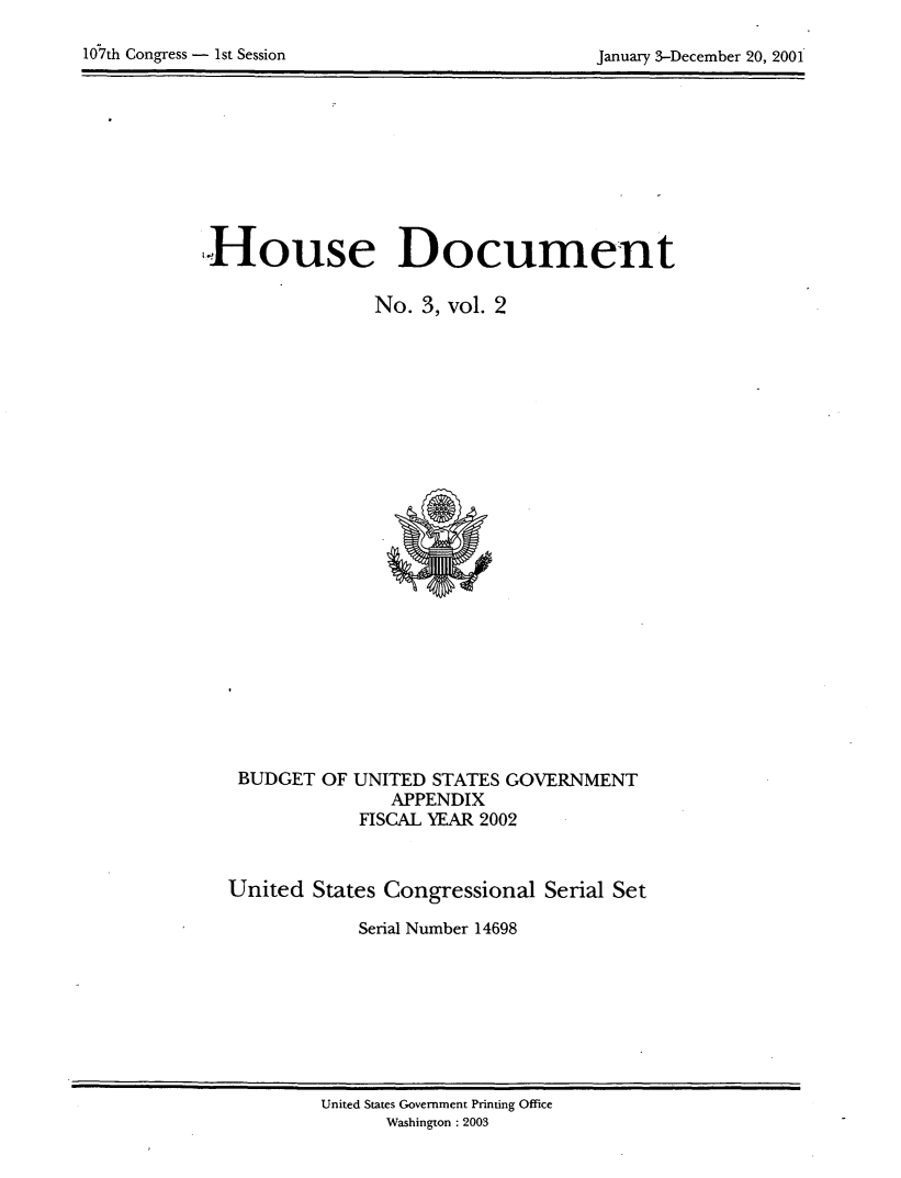 handle is hein.usccsset/usconset21916 and id is 1 raw text is: 


107th Congress - 1st Session                     January 3-December 20, 2001


House Document

                 No. 3, vol. 2


BUDGET  OF


UNITED  STATES GOVERNMENT
    APPENDIX
 FISCAL YEAR 2002


United  States Congressional  Serial Set

             Serial Number 14698


United States Government Printing Office
      Washington :2003


10th Congress - 1st Session


January 3-December 20, 2001'


