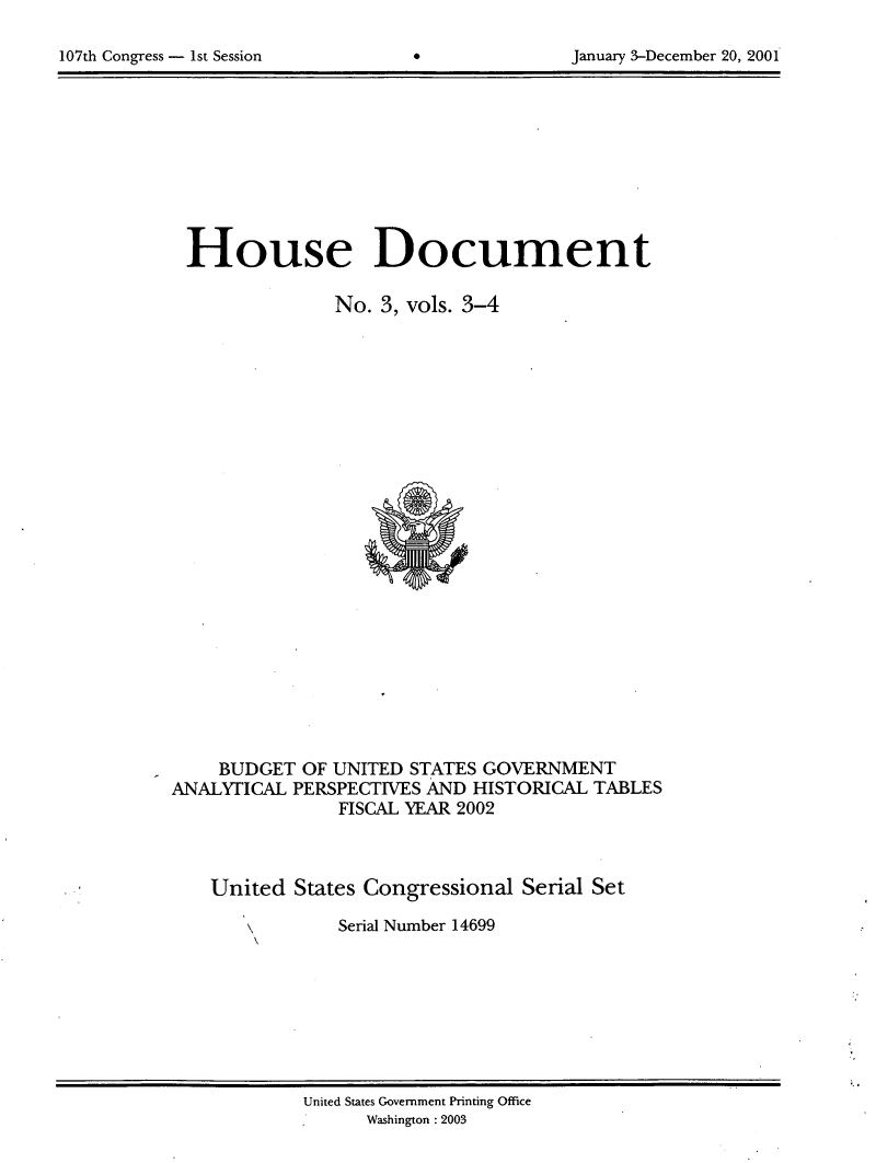 handle is hein.usccsset/usconset21917 and id is 1 raw text is: 


107th Congress - 1st Session      0              January 3-December 20, 2001


House Document

                No. 3, vols. 3-4
























     BUDGET  OF UNITED STATES GOVERNMENT
ANALYTICAL  PERSPECTIVES AND HISTORICAL  TABLES
                FISCAL YEAR 2002



    United  States Congressional  Serial Set

                Serial Number 14699


United States Government Printing Office
      Washington : 2003


January 3-December 20, 2001


107th Congress - Ist Session


*


