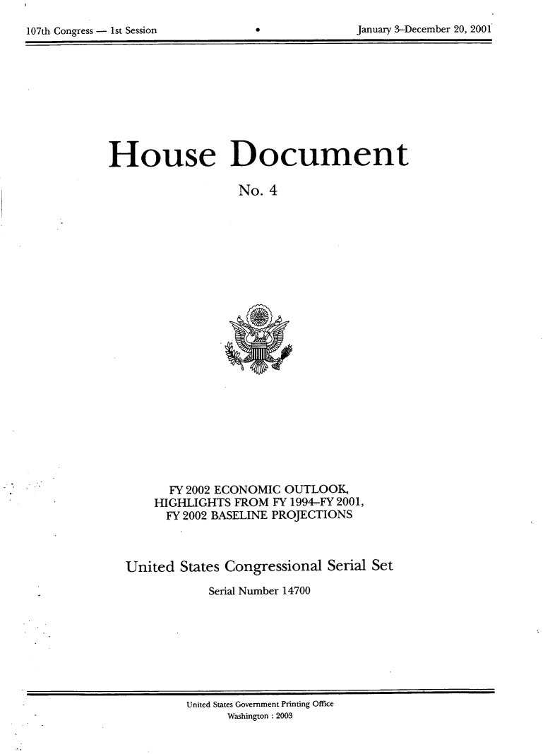 handle is hein.usccsset/usconset21918 and id is 1 raw text is: 
107th Congress - 1st Session


0


January 3-December 20, 2001


House Document

                   No. 4


      FY 2002 ECONOMIC OUTLOOK,
    HIGHLIGHTS FROM  FY 1994-FY 2001,
      FY 2002 BASELINE PROJECTIONS



United  States Congressional Serial Set

            Serial Number 14700


United States Government Printing Office
      Washington : 2003


