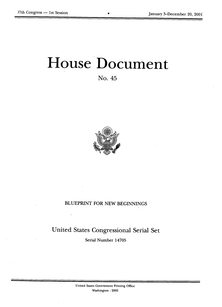 handle is hein.usccsset/usconset21921 and id is 1 raw text is: 


)7th Congress - 1st Session       0              January 3-December 20, 2001


House Document

                   No.  45


     BLUEPRINT  FOR NEW  BEGINNINGS





United  States Congressional   Serial Set

             Serial Number 14705


United States Government Printing Office
      Washington : 2003


Mh Congress - 1st Session


0


January 3-December 20, 2001


