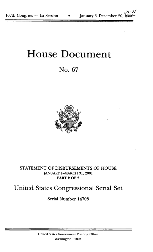handle is hein.usccsset/usconset21923 and id is 1 raw text is: 

107th Congress - 1st Session


January 3-December 20, 26f0


House Document


            No.  67


  STATEMENT  OF DISBURSEMENTS  OF HOUSE
           JANUARY 1-MARCH 31, 2001
                 PART 2 OF 2

United  States  Congressional   Serial Set

             Serial Number 14708


United States Government Printing Office
      Washington : 2003


