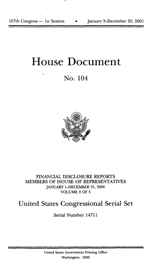 handle is hein.usccsset/usconset21926 and id is 1 raw text is: 



107th Congress - 1st Session         January 3-December 20, 2001


     House Document


                 No.  104




















       FINANCIAL DISCLOSURE  REPORTS
   MEMBERS  OF HOUSE  OF REPRESENTATIVES
          JANUARY 1-DECEMBER 31, 2000
                VOLUME 2 OF 3

United   States Congressional Serial Set

             Serial Number 14711


United States Government Printing Office
       Washington :2003


107th Congress - Ist Session


January 3-December 20, 2001


