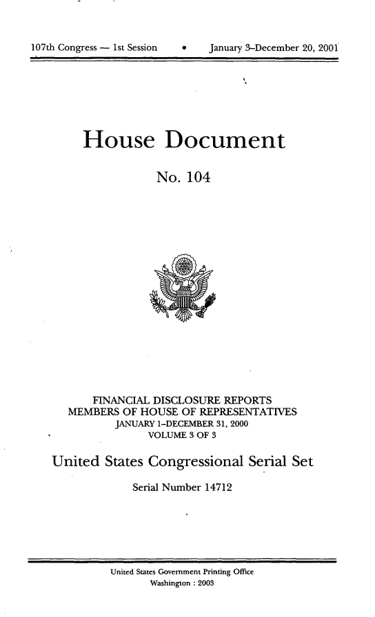 handle is hein.usccsset/usconset21927 and id is 1 raw text is: 


*   January 3-December 20, 2001


     House Document


                 No.  104



















      FINANCIAL DISCLOSURE REPORTS
   MEMBERS OF HOUSE  OF REPRESENTATIVES
          JANUARY 1-DECEMBER 31, 2000
               VOLUME 3 OF 3

United   States Congressional  Serial Set

             Serial Number 14712


United States Government Printing Office
      Washington :2003


107th Congress - 1st Session


