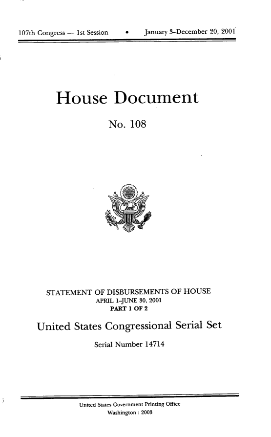 handle is hein.usccsset/usconset21928 and id is 1 raw text is: 



107th Congress - 1st Session        January 3-December 20, 2001


House Document


            No.   108


STATEMENT  OF DISBURSEMENTS
            APRIL 1-JUNE 30, 2001
               PART 1 OF 2


OF HOUSE


United   States Congressional Serial Set

              Serial Number 14714


United States Govemment Printing Office
       Washington : 2003


107th Congress - I st Session


January 3-December 20, 2001


