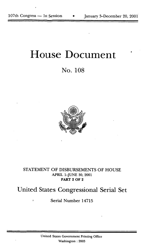 handle is hein.usccsset/usconset21929 and id is 1 raw text is: 



107th Congress -  1st Session         January 3-December 20, 2001


House Document


             No.  108


STATEMENT  OF DISBURSEMENTS
           APRIL 1-JUNE 30, 2001
               PART 2 OF 2


OF HOUSE


United   States Congressional Serial Set

             Serial Number 14715


United States Government Printing Office
       Washington : 2003


107th Congress - Ist Session


January 3-December 20, 2001


