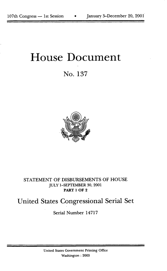 handle is hein.usccsset/usconset21930 and id is 1 raw text is: 


107th Congress - 1st Session         January 3-December 20, 2001


     House Document


                 No.   137





















  STATEMENT   OF DISBURSEMENTS  OF HOUSE
            JULY 1-SEPTEMBER 30, 2001
                  PART 1 OF 2

United   States Congressional Serial Set

              Serial Number 14717


United States Government Printing Office
       Washington : 2003


107th Congress - Ist Session


0    January 3-December 20, 2001


