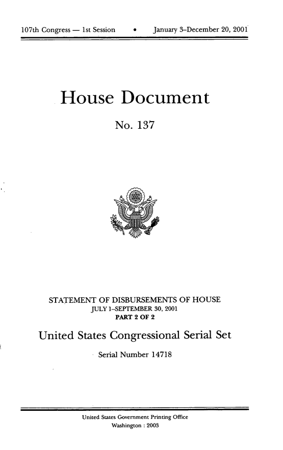 handle is hein.usccsset/usconset21931 and id is 1 raw text is: 



107th Congress - 1st Session        January 3-December 20, 2001


House Document


            No.   137


STATEMENT  OF DISBURSEMENTS
          JULY 1-SEPTEMBER 30, 2001
               PART 2 OF 2


OF HOUSE


United   States Congressional Serial Set

              Serial Number 14718


United States Government Printing Office
       Washington : 2003


107th Congress - 1st Session


January 3-December 20, 2001


