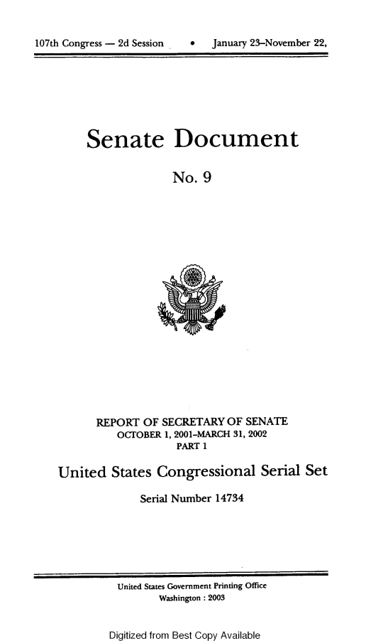 handle is hein.usccsset/usconset21933 and id is 1 raw text is: 



107th Congress - 2d Session        January 23-November 22,


Senate


Document


No.  9


      REPORT  OF  SECRETARY  OF SENATE
          OCTOBER 1, 2001-MARCH 31, 2002
                    PART 1

United   States  Congressional Serial Set

              Serial Number 14734


United States Government Printing Office
       Washington : 2003


Digitized from Best Copy Available


107th Congress - 2d Session


0   January 23-November 22,


