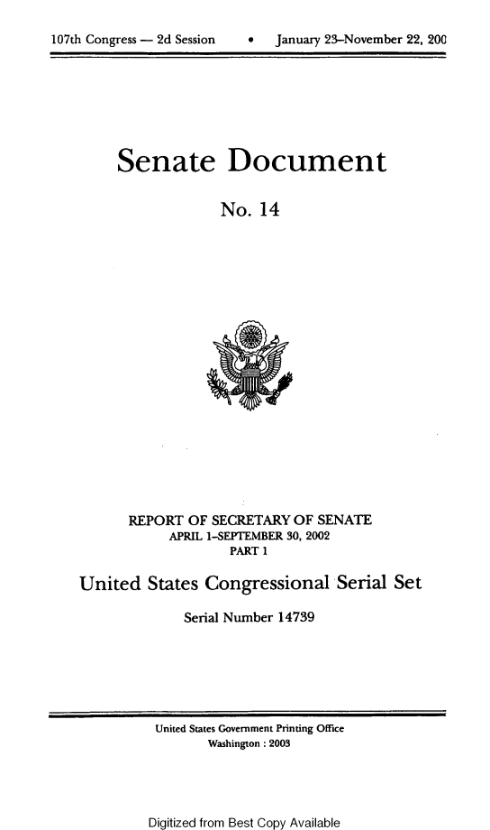handle is hein.usccsset/usconset21935 and id is 1 raw text is: 


107th Congress - 2d Session        January 23-November 22, 200


Senate


Document


No.  14


       REPORT  OF SECRETARY  OF SENATE
            APRIL 1-SEPTEMBER 30, 2002
                    PART 1

United   States  Congressional Serial Set

              Serial Number 14739


United States Government Printing Office
       Washington : 2003


Digitized from Best Copy Available


107th Congress - 2d Session


0   January 23-November 22, 200


