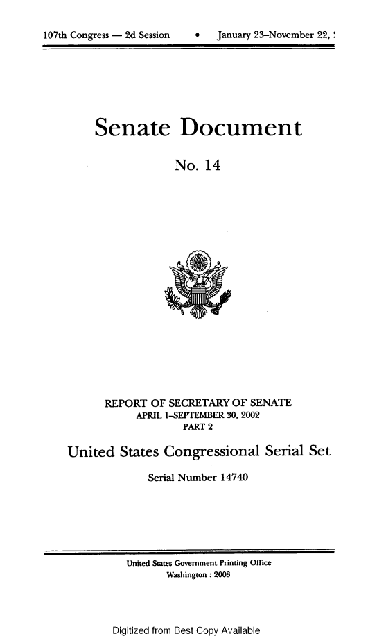 handle is hein.usccsset/usconset21936 and id is 1 raw text is: 


107th Congress - 2d Session       January 23-November 22,


Senate


Document


No.  14


      REPORT  OF  SECRETARY  OF SENATE
            APRIL 1-SEPTEMBER 30, 2002
                    PART 2

United   States  Congressional Serial Set

              Serial Number 14740


United States Government Printing Office
       Washington : 2003


Digitized from Best Copy Available


107th Congress - 2d Session


0   January 23-November 22, '


