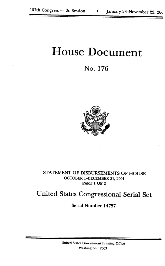 handle is hein.usccsset/usconset21942 and id is 1 raw text is: 

107th Congress - 2d Session         January 23-November 22. 20C


      House Document


                  No.  176




















   STATEMENT  OF DISBURSEMENTS  OF HOUSE
          OCTOBER 1-DECEMBER 31, 2001
                 PART 1 OF 2

United   States Congressional Serial Set

             Serial Number 14757


United States Government Printing Office
       Washington: 2003


107th Congress - 2d Session


0   January 23-November 22, 20(


