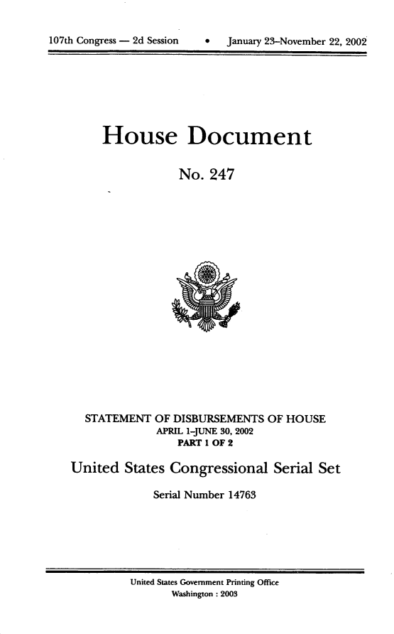 handle is hein.usccsset/usconset21944 and id is 1 raw text is: 



107th Congress - 2d Session    *   January 23-November 22, 2002


House Document


            No.  247


STATEMENT


OF DISBURSEMENTS  OF HOUSE
APRIL 1-JUNE 30, 2002
    PART I OF 2


United   States Congressional Serial Set

             Serial Number 14763


United States Government Printing Office
       Washington: 2003


107th Congress - 2d Session


0  January 23-November 22, 200


