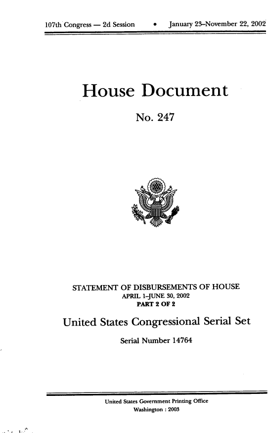 handle is hein.usccsset/usconset21945 and id is 1 raw text is: 


107th Congress - 2d Session        January 23-November 22, 2002


House Document


             No.  247


STATEMENT


OF DISBURSEMENTS  OF HOUSE
APRIL 1-JUNE 30, 2002
    PART 2 OF 2


United   States Congressional Serial Set

             Serial Number 14764


United States Government Printing Office
       Washington : 2003


   A
~ 1-~


0  January 23-November 22, 2002


107th Congress - 2d Session


