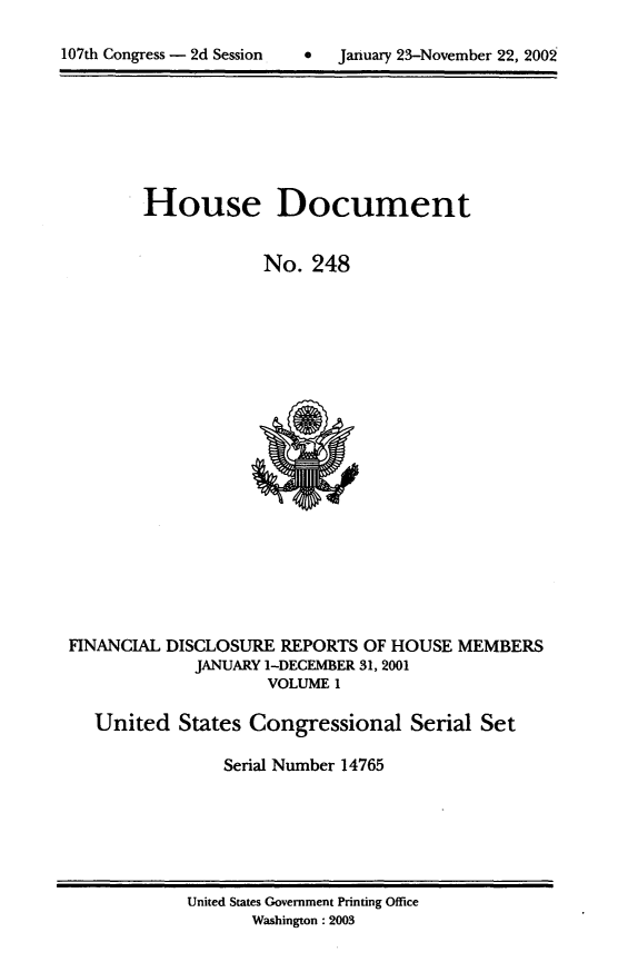handle is hein.usccsset/usconset21946 and id is 1 raw text is: 


107th Congress - 2d Session        January 23-November 22, 2002


        House Document


                    No.  248




















FINANCIAL DISCLOSURE  REPORTS OF HOUSE  MEMBERS
             JANUARY 1-DECEMBER 31, 2001
                    VOLUME 1

   United  States  Congressional   Serial Set

                Serial Number 14765


United States Government Printing Office
       Washington : 2003


0  January 23-November 22, 200


107th Congress - 2d Session


