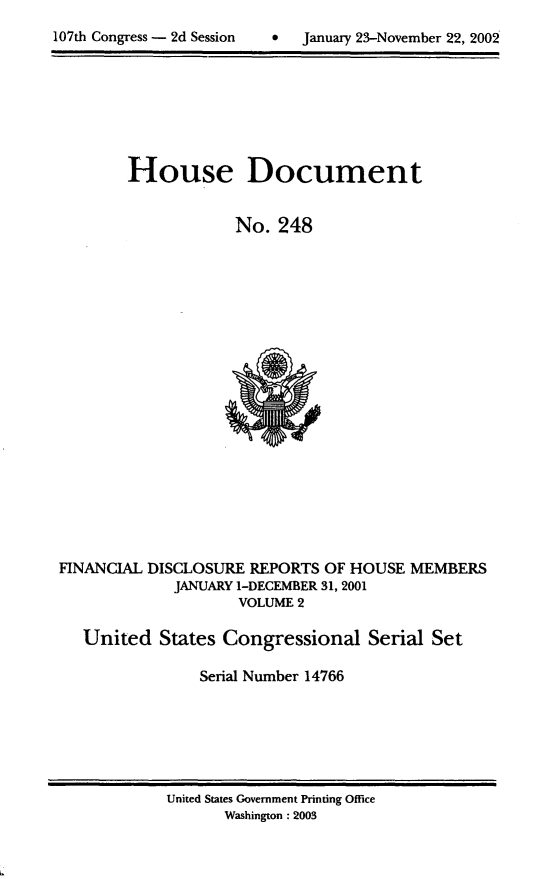 handle is hein.usccsset/usconset21947 and id is 1 raw text is: 

107th Congress - 2d Session        January 23-November 22, 2002


House Document


            No.  248


FINANCIAL DISCLOSURE  REPORTS  OF HOUSE
             JANUARY 1-DECEMBER 31, 2001
                     VOLUME 2


MEMBERS


United   States Congressional Serial Set

             Serial Number 14766


United States Government Printing Office
       Washington : 2003


107th Congress - 2d Session


0  January 23-November 22, 2002


