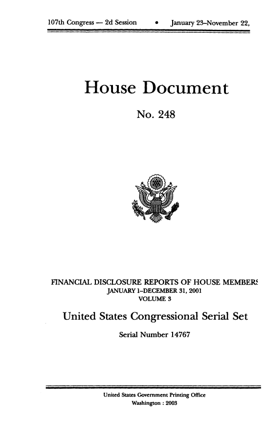 handle is hein.usccsset/usconset21948 and id is 1 raw text is: 


107th Congress - 2d Session       January 23-November 22,


        House Document


                    No.  248





















FINANCIAL DISCLOSURE  REPORTS OF HOUSE  MEMBER
             JANUARY 1-DECEMBER 31, 2001
                    VOLUME 3

   United  States  Congressional   Serial Set

                Serial Number 14767


United States Government Printing Office
       Washington : 2003


107th Congress - 2d Session


0   January 23-November 22,


