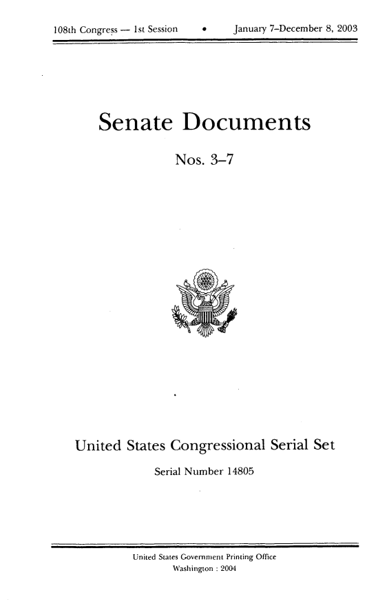 handle is hein.usccsset/usconset21952 and id is 1 raw text is: 


108th Congress - 1st Session          January 7-December 8, 2003


Senate


Documents


                 Nos.   3-7


























United   States  Congressional Serial Set

              Serial Number 14805


United States Government Printing Office
       Washington : 2004


108th Congress - I st Session


0    January 7-December 8, 2003


