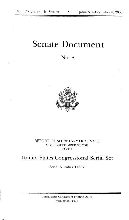 handle is hein.usccsset/usconset21954 and id is 1 raw text is: 


1 08th Congress -  I si Session  *     January 7-t)ecember 8, 2003


Senate Document


              No.  8


      REPORT  OF SECRETARY  OF SENATE
            APRIL 1-SEPTEMBER 30, 2003
                    PART 2

United   States  Congressional Serial Set

              Serial Number 14807


United States Government Printing Office
       Washington : 2001


I 08t 11 Congress - I st Session


jamiary 7-December 8, 2003


