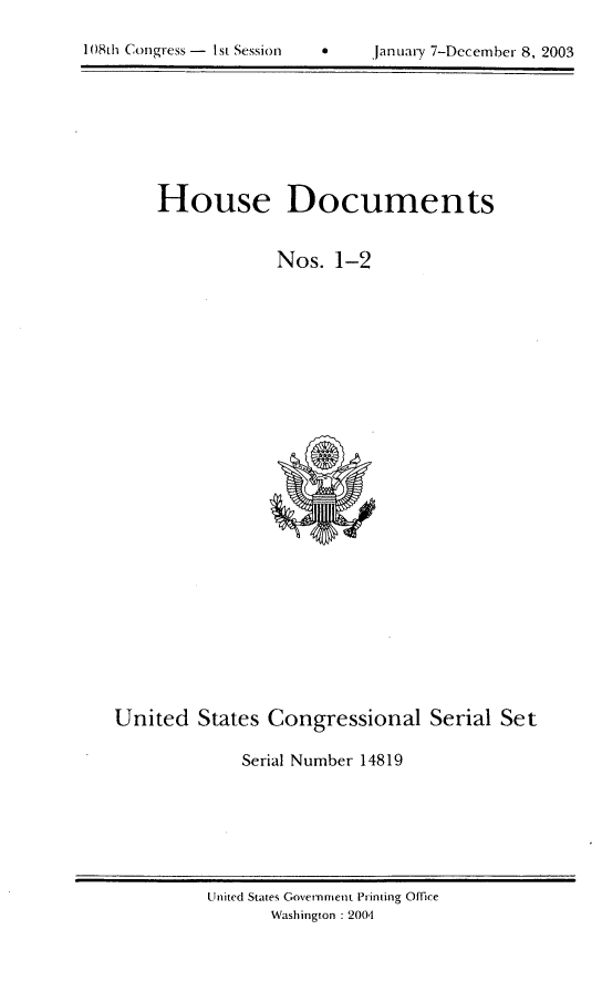 handle is hein.usccsset/usconset21955 and id is 1 raw text is: 

*    january 7-December 8, 2003


    House Documents


                Nos.  1-2


























United  States Congressional Serial Set

             Serial Number 14819


United States GovernnIent Printing Ofce
      Washington : 2004


108Lh Congress - I sL Session


