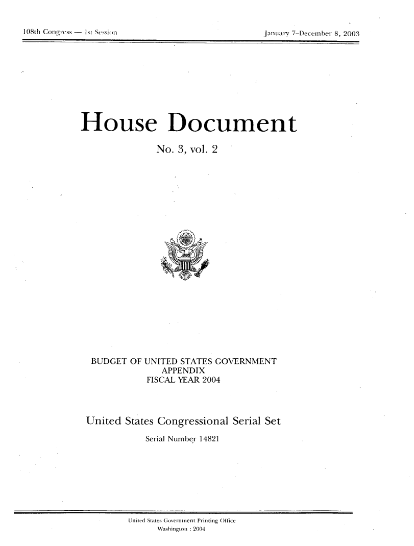 handle is hein.usccsset/usconset21957 and id is 1 raw text is: 

10(8th Cong-rcss - I si Scssi )f


January 7-Decemrber 8, 2003


House Document

               No. 3, vol. 2


BUDGET  OF


UNITED STATES GOVERNMENT
   APPENDIX
FISCAL YEAR 2004


United  States Congressional Serial Set

            Serial Number 14821


U nited Srtte Govecrr nmenlt Printing Ofc)Ite
      Wash inion : 2004


