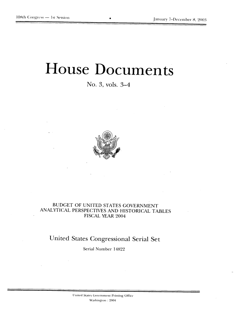 handle is hein.usccsset/usconset21958 and id is 1 raw text is: 

10811h Coi lgiss - I s[ Session0


Jainuary 7-Decemiber 8. 2003


  House Documents

               No. 3, vols. 3-4
























    BUDGET OF UNITED STATES GOVERNMENT
ANALYTICAL PERSPECTIVES AND HISTORICAL TABLES
              FISCAL YEAR 2004




   United States Congressional Serial Set

              Serial Number 14822


Un ited St ates Gomerniinent Piintin g ofticc
     Wasington : 2004


0


